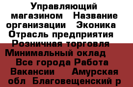 Управляющий магазином › Название организации ­ Эконика › Отрасль предприятия ­ Розничная торговля › Минимальный оклад ­ 1 - Все города Работа » Вакансии   . Амурская обл.,Благовещенский р-н